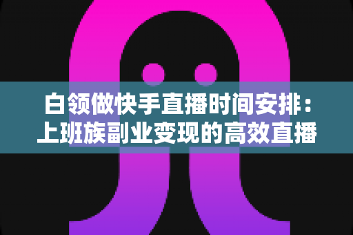 白领做快手直播时间安排:上班族副业变现的高效直播规划指南 白领做快手直播时间安排:上班族副业变现的高效直播规划指南