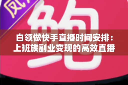 白领做快手直播时间安排:上班族副业变现的高效直播规划指南 白领做快手直播时间安排:上班族副业变现的高效直播规划指南