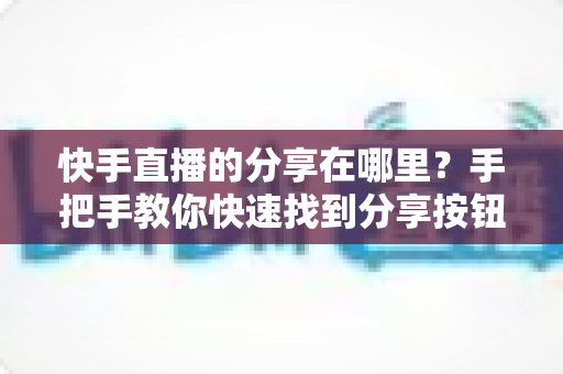 快手直播的分享在哪里？手把手教你快速找到分享按钮并一键转发直播间