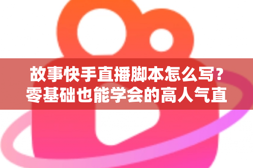 故事快手直播脚本怎么写？零基础也能学会的高人气直播策划全攻略