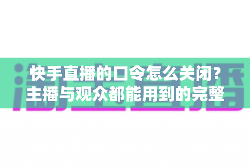 快手直播的口令怎么关闭？主播与观众都能用到的完整操作指南