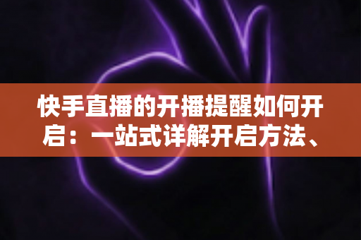 快手直播的开播提醒如何开启：一站式详解开启方法、管理技巧与常见问题，让你不错过任何一场精彩直播