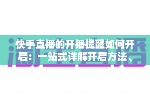 快手直播的开播提醒如何开启：一站式详解开启方法、管理技巧与常见问题，让你不错过任何一场精彩直播