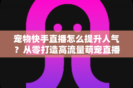 宠物快手直播怎么提升人气?从零打造高流量萌宠直播间的全攻略 宠物快手直播怎么提升人气?从零打造高流量萌宠直播间的全攻略