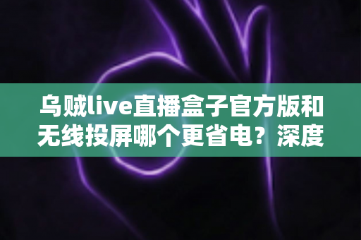 乌贼live直播盒子官方版和无线投屏哪个更省电？深度解析两大观影方案的功耗真相与省电技巧