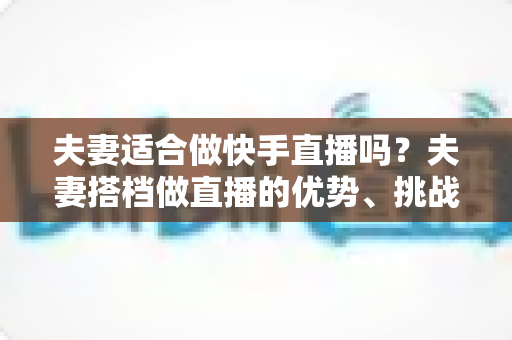夫妻适合做快手直播吗?夫妻搭档做直播的优势、挑战与实用指南 夫妻适合做快手直播吗?夫妻搭档做直播的优势、挑战与实用指南