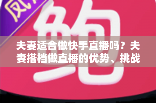 夫妻适合做快手直播吗?夫妻搭档做直播的优势、挑战与实用指南 夫妻适合做快手直播吗?夫妻搭档做直播的优势、挑战与实用指南
