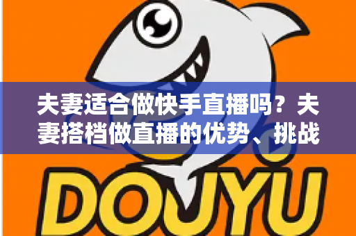 夫妻适合做快手直播吗?夫妻搭档做直播的优势、挑战与实用指南 夫妻适合做快手直播吗?夫妻搭档做直播的优势、挑战与实用指南