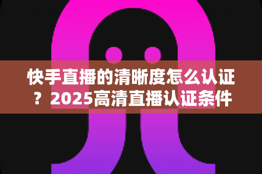 快手直播的清晰度怎么认证？2025高清直播认证条件、流程与优化技巧全攻略