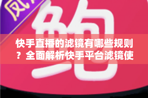 快手直播的滤镜有哪些规则？全面解析快手平台滤镜使用规范与实操指南