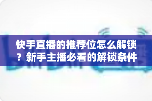 快手直播的推荐位怎么解锁?新手主播必看的解锁条件与实战运营攻略 快手直播的推荐位怎么解锁?新手主播必看的解锁条件与实战运营攻略