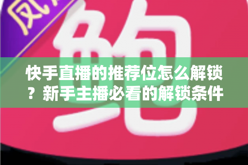 快手直播的推荐位怎么解锁?新手主播必看的解锁条件与实战运营攻略 快手直播的推荐位怎么解锁?新手主播必看的解锁条件与实战运营攻略