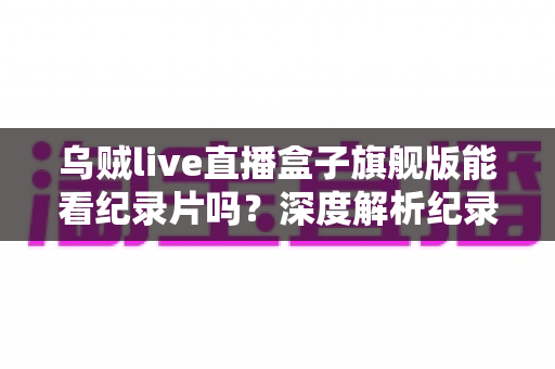 乌贼live直播盒子旗舰版能看纪录片吗?深度解析纪录片观看体验与完整使用指南 乌贼live直播盒子旗舰版能看纪录片吗?深度解析纪录片观看体验与完整使用指南