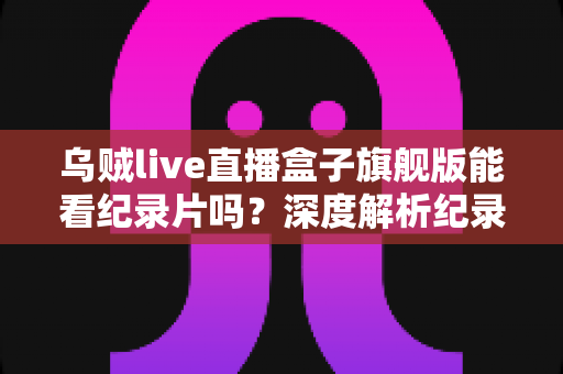 乌贼live直播盒子旗舰版能看纪录片吗?深度解析纪录片观看体验与完整使用指南 乌贼live直播盒子旗舰版能看纪录片吗?深度解析纪录片观看体验与完整使用指南