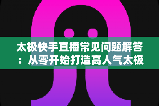 太极快手直播常见问题解答:从零开始打造高人气太极直播间的实用全攻略 太极快手直播常见问题解答:从零开始打造高人气太极直播间的实用全攻略