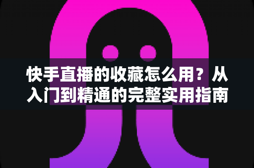 快手直播的收藏怎么用?从入门到精通的完整实用指南 快手直播的收藏怎么用?从入门到精通的完整实用指南