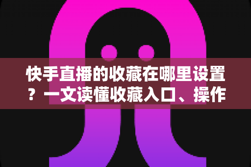 快手直播的收藏在哪里设置?一文读懂收藏入口、操作步骤与实用管理技巧 快手直播的收藏在哪里设置?一文读懂收藏入口、操作步骤与实用管理技巧