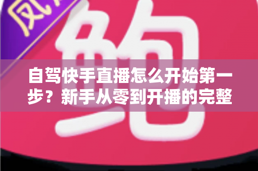 自驾快手直播怎么开始第一步？新手从零到开播的完整实战指南