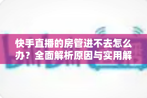 快手直播的房管进不去怎么办?全面解析原因与实用解决方案指南 快手直播的房管进不去怎么办?全面解析原因与实用解决方案指南