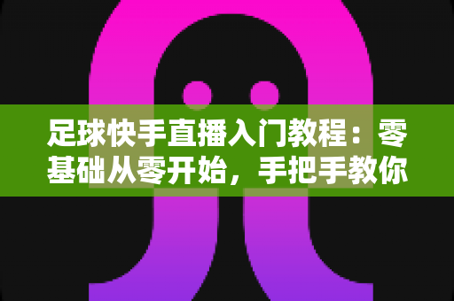 足球快手直播入门教程:零基础从零开始,手把手教你打造高人气足球直播间 足球快手直播入门教程:零基础从零开始,手把手教你打造高人气足球直播间