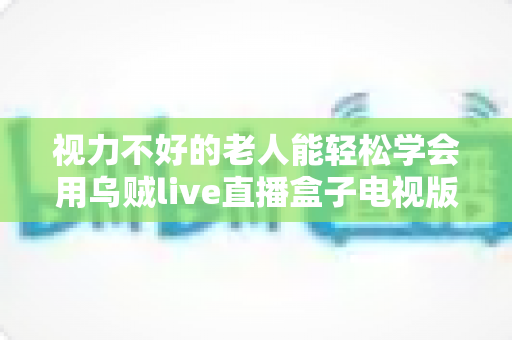 视力不好的老人能轻松学会用乌贼live直播盒子电视版吗？适老化使用全攻略