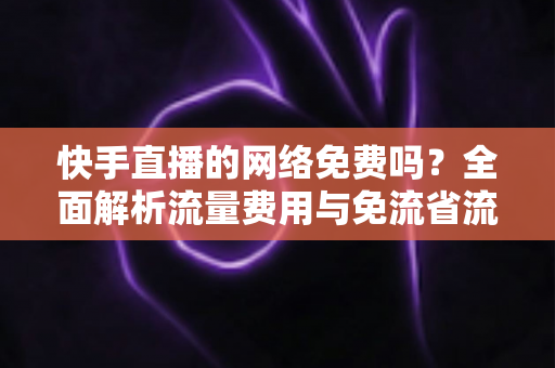 快手直播的网络免费吗？全面解析流量费用与免流省流实用攻略