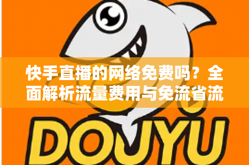 快手直播的网络免费吗？全面解析流量费用与免流省流实用攻略