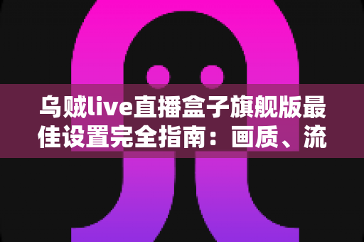 乌贼live直播盒子旗舰版最佳设置完全指南：画质、流畅度与稳定性一步到位