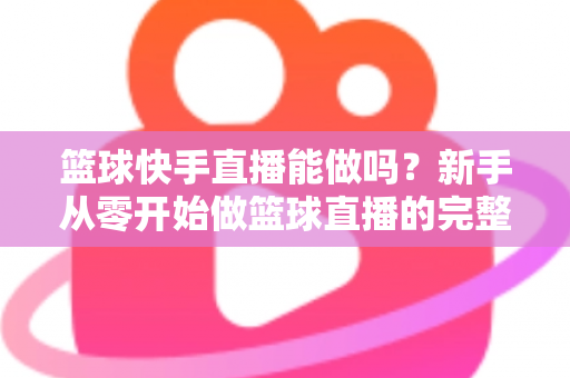 篮球快手直播能做吗？新手从零开始做篮球直播的完整指南与实战经验分享