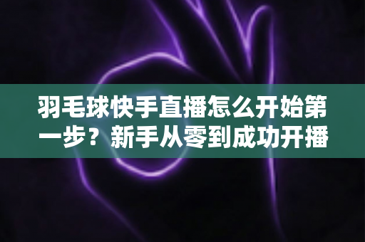 羽毛球快手直播怎么开始第一步?新手从零到成功开播的完整实战指南 羽毛球快手直播怎么开始第一步?新手从零到成功开播的完整实战指南
