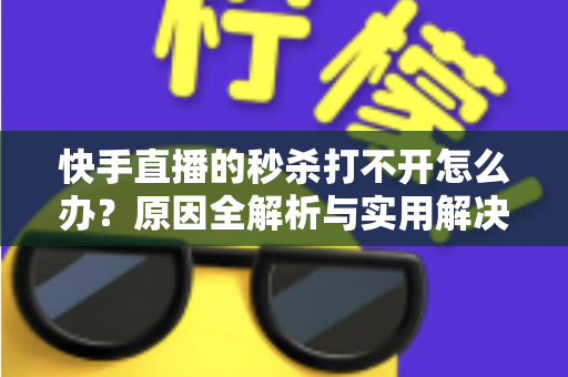 快手直播的秒杀打不开怎么办？原因全解析与实用解决方案指南，助你轻松抢购心仪好物
