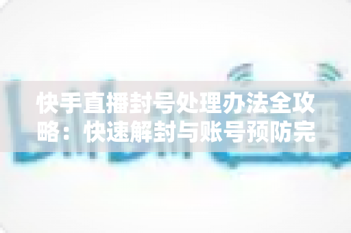 快手直播封号处理办法全攻略：快速解封与账号预防完整指南