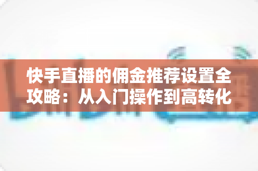 快手直播的佣金推荐设置全攻略：从入门操作到高转化带货的实战运营指南