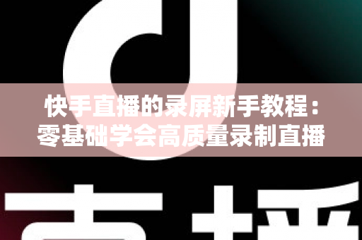 快手直播的录屏新手教程:零基础学会高质量录制直播画面的完整指南 快手直播的录屏新手教程:零基础学会高质量录制直播画面的完整指南