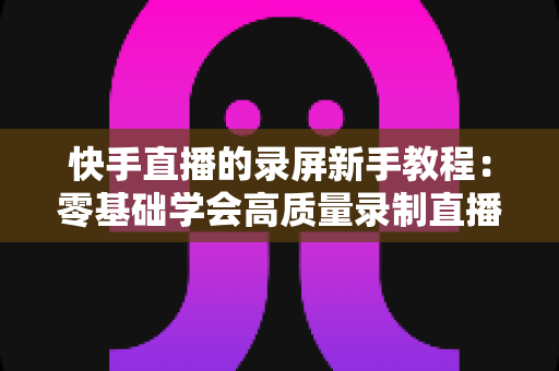 快手直播的录屏新手教程:零基础学会高质量录制直播画面的完整指南 快手直播的录屏新手教程:零基础学会高质量录制直播画面的完整指南