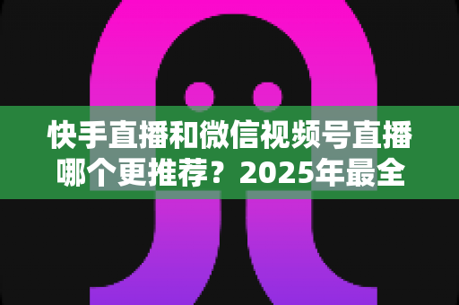 快手直播和微信视频号直播哪个更推荐？2025年最全平台选择指南与深度对比分析