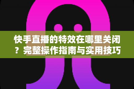 快手直播的特效在哪里关闭?完整操作指南与实用技巧分享 快手直播的特效在哪里关闭?完整操作指南与实用技巧分享