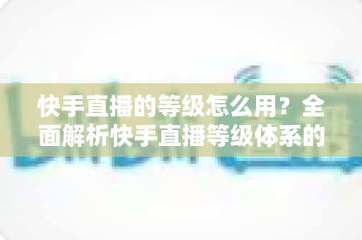 快手直播的等级怎么用？全面解析快手直播等级体系的功能、用法与升级技巧