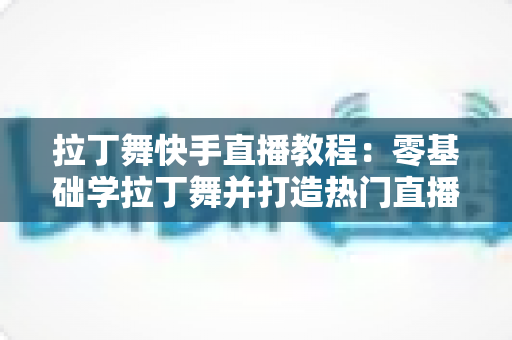 拉丁舞快手直播教程:零基础学拉丁舞并打造热门直播间的完整指南 拉丁舞快手直播教程:零基础学拉丁舞并打造热门直播间的完整指南