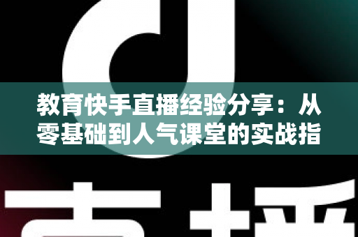 教育快手直播经验分享:从零基础到人气课堂的实战指南与运营心得 教育快手直播经验分享:从零基础到人气课堂的实战指南与运营心得