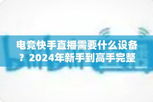 电竞快手直播需要什么设备?2024年新手到高手完整装备指南与避坑攻略 电竞快手直播需要什么设备?2024年新手到高手完整装备指南与避坑攻略