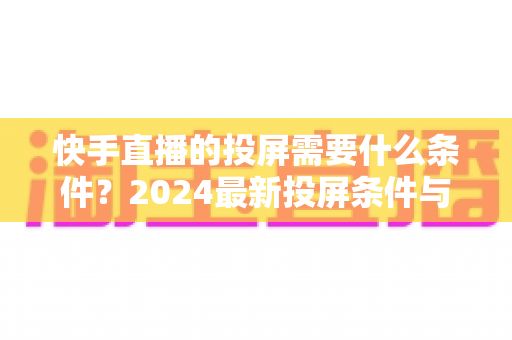 快手直播的投屏需要什么条件?2024最新投屏条件与完整操作指南详解 快手直播的投屏需要什么条件?2024最新投屏条件与完整操作指南详解