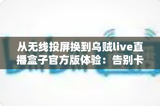 从无线投屏换到乌贼live直播盒子官方版体验：告别卡顿掉线，大屏看直播稳定画质双升级的真实心得
