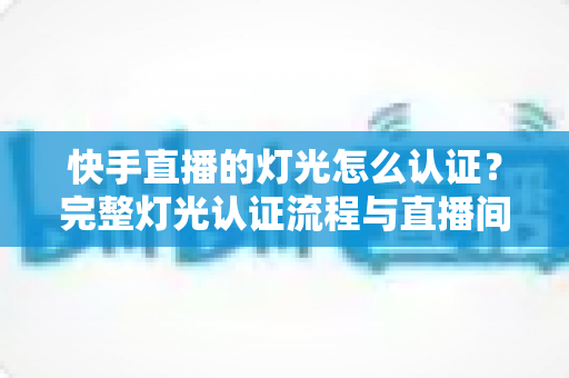 快手直播的灯光怎么认证？完整灯光认证流程与直播间布光优化全攻略