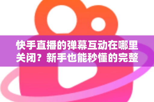 快手直播的弹幕互动在哪里关闭?新手也能秒懂的完整操作指南 快手直播的弹幕互动在哪里关闭?新手也能秒懂的完整操作指南