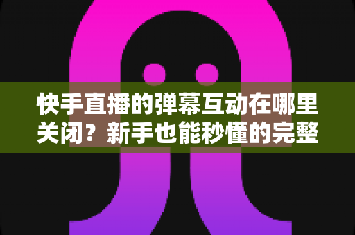 快手直播的弹幕互动在哪里关闭?新手也能秒懂的完整操作指南 快手直播的弹幕互动在哪里关闭?新手也能秒懂的完整操作指南