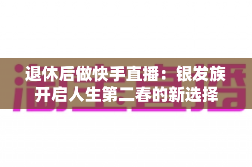 退休后做快手直播:银发族开启人生第二春的新选择 退休后做快手直播:银发族开启人生第二春的新选择