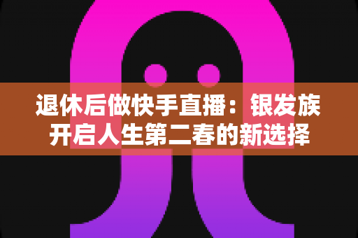 退休后做快手直播:银发族开启人生第二春的新选择 退休后做快手直播:银发族开启人生第二春的新选择