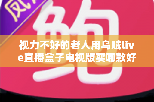 视力不好的老人用乌贼live直播盒子电视版买哪款好？长辈专属选购指南与避坑全解析