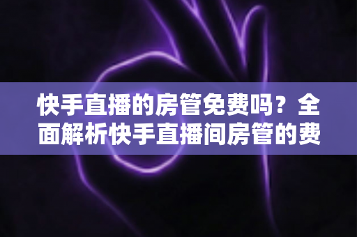 快手直播的房管免费吗？全面解析快手直播间房管的费用、申请方法与职责权限